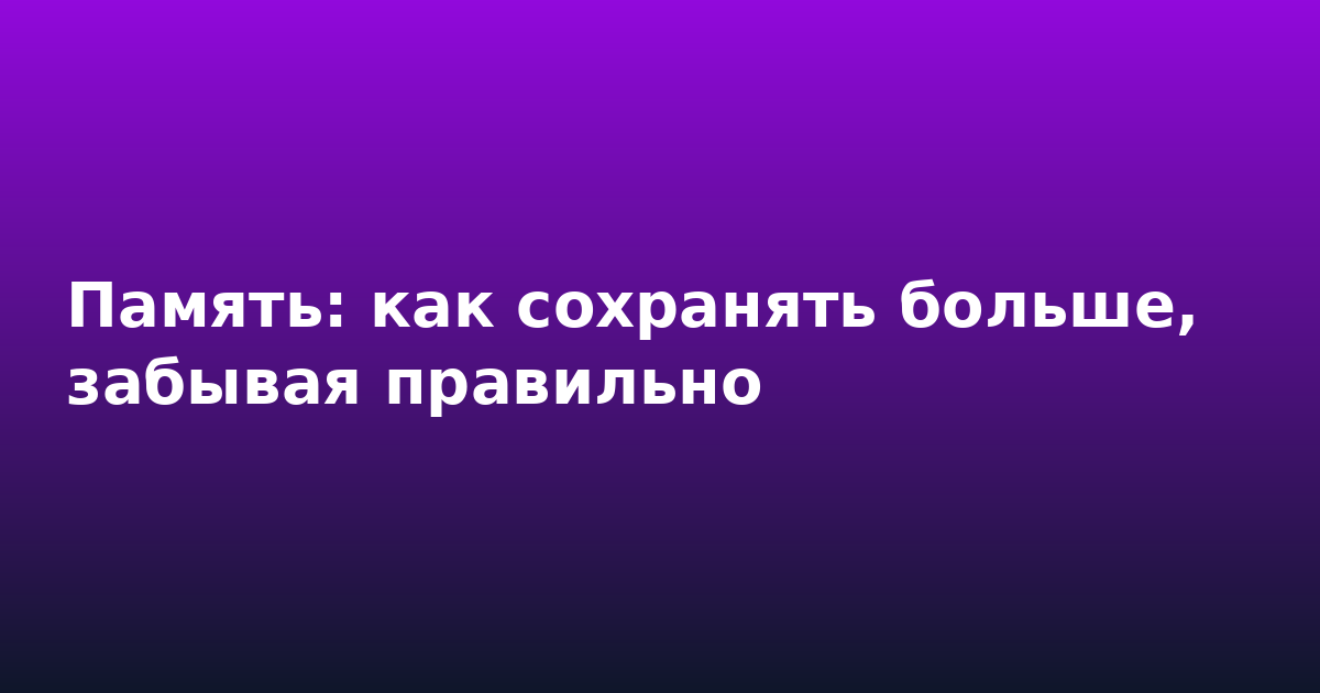 Память: как сохранять больше, забывая правильно